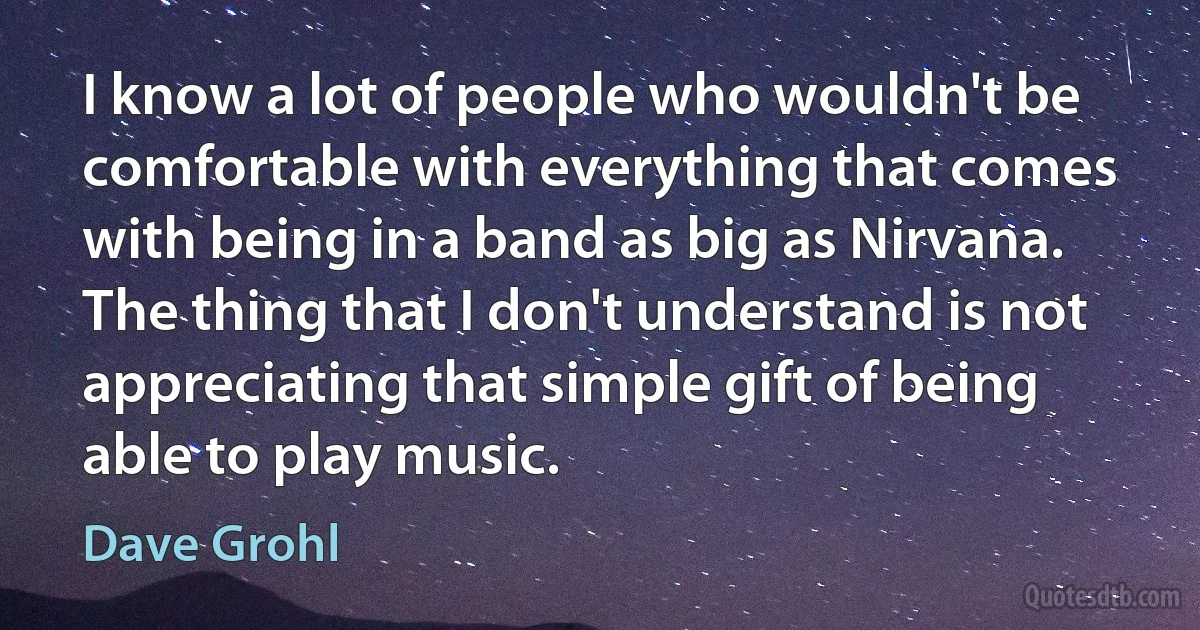 I know a lot of people who wouldn't be comfortable with everything that comes with being in a band as big as Nirvana. The thing that I don't understand is not appreciating that simple gift of being able to play music. (Dave Grohl)