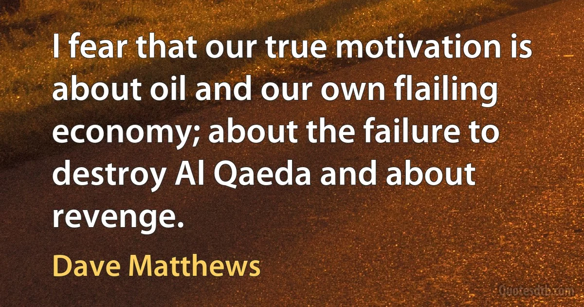 I fear that our true motivation is about oil and our own flailing economy; about the failure to destroy Al Qaeda and about revenge. (Dave Matthews)