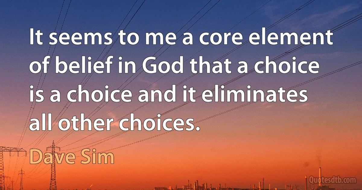 It seems to me a core element of belief in God that a choice is a choice and it eliminates all other choices. (Dave Sim)