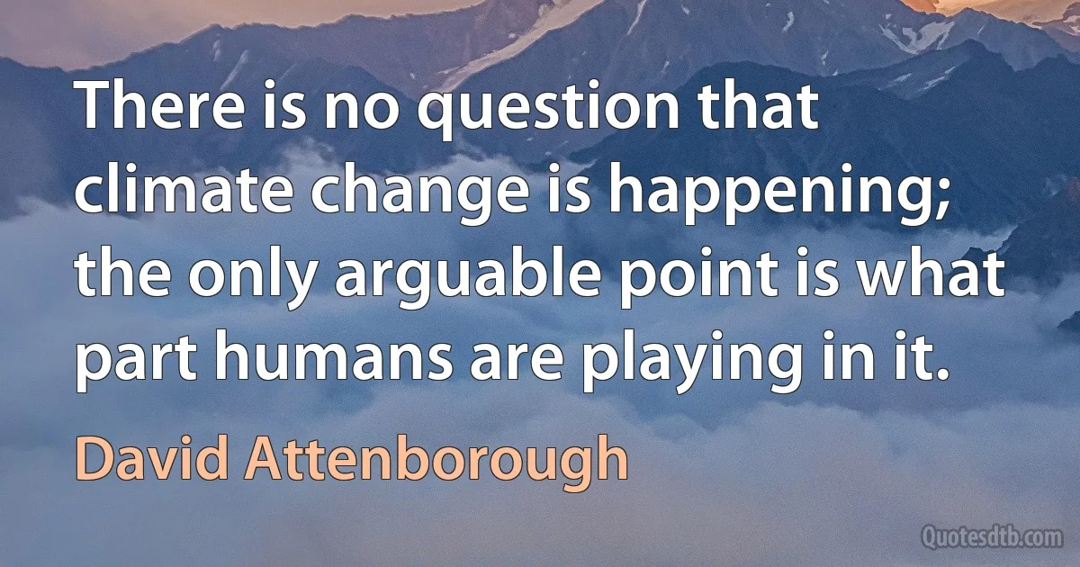 There is no question that climate change is happening; the only arguable point is what part humans are playing in it. (David Attenborough)