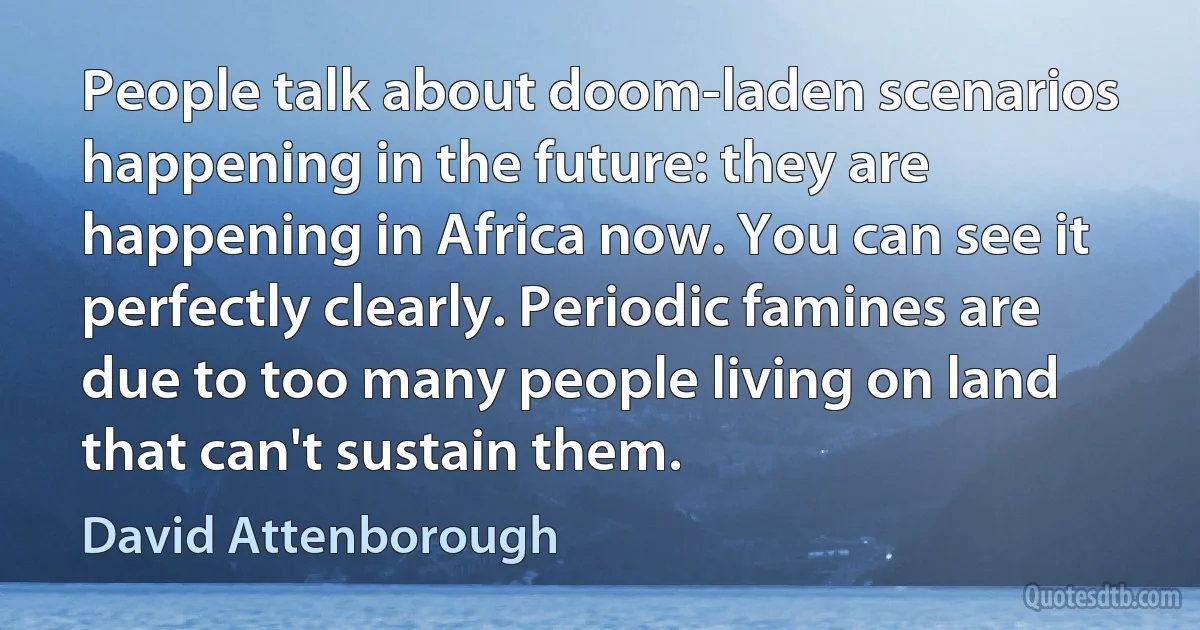 People talk about doom-laden scenarios happening in the future: they are happening in Africa now. You can see it perfectly clearly. Periodic famines are due to too many people living on land that can't sustain them. (David Attenborough)