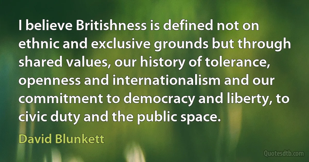 I believe Britishness is defined not on ethnic and exclusive grounds but through shared values, our history of tolerance, openness and internationalism and our commitment to democracy and liberty, to civic duty and the public space. (David Blunkett)