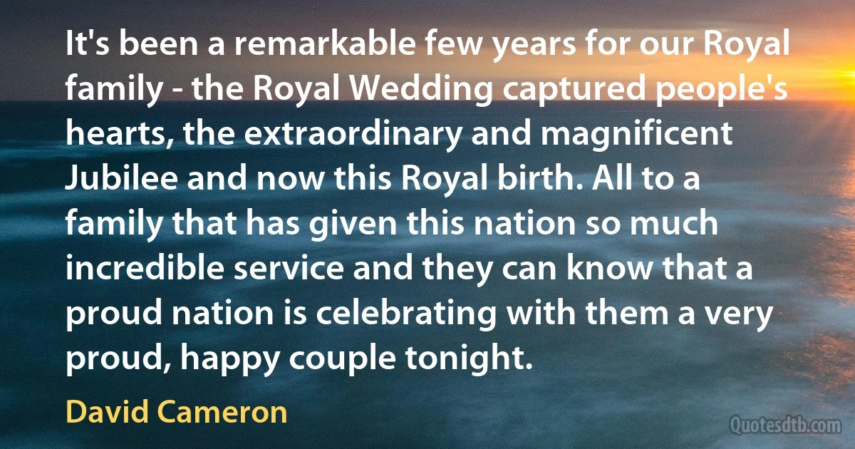 It's been a remarkable few years for our Royal family - the Royal Wedding captured people's hearts, the extraordinary and magnificent Jubilee and now this Royal birth. All to a family that has given this nation so much incredible service and they can know that a proud nation is celebrating with them a very proud, happy couple tonight. (David Cameron)