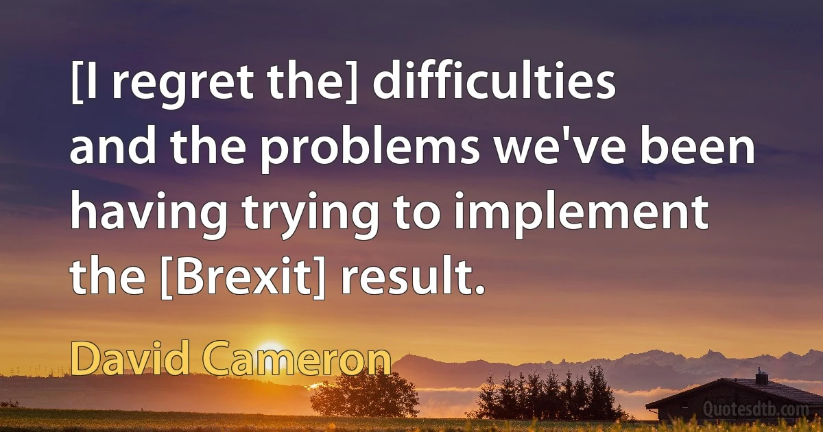 [I regret the] difficulties and the problems we've been having trying to implement the [Brexit] result. (David Cameron)