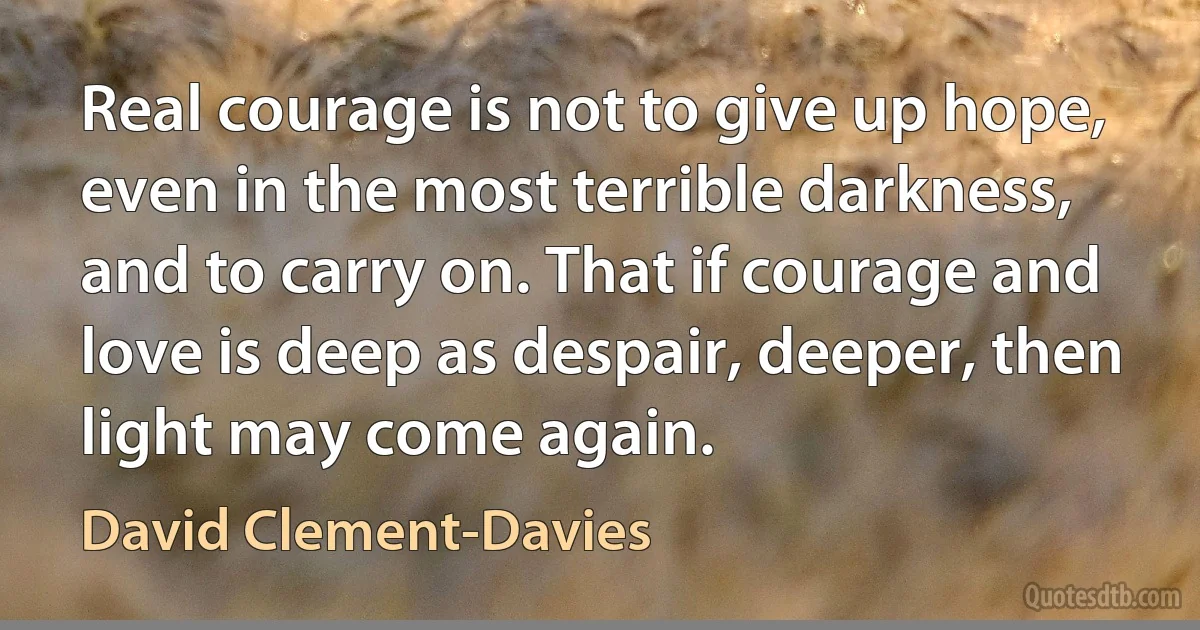 Real courage is not to give up hope, even in the most terrible darkness, and to carry on. That if courage and love is deep as despair, deeper, then light may come again. (David Clement-Davies)