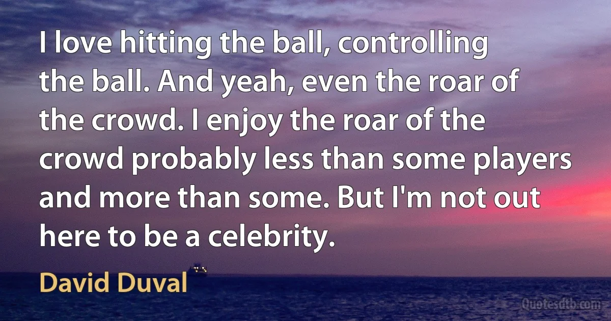 I love hitting the ball, controlling the ball. And yeah, even the roar of the crowd. I enjoy the roar of the crowd probably less than some players and more than some. But I'm not out here to be a celebrity. (David Duval)