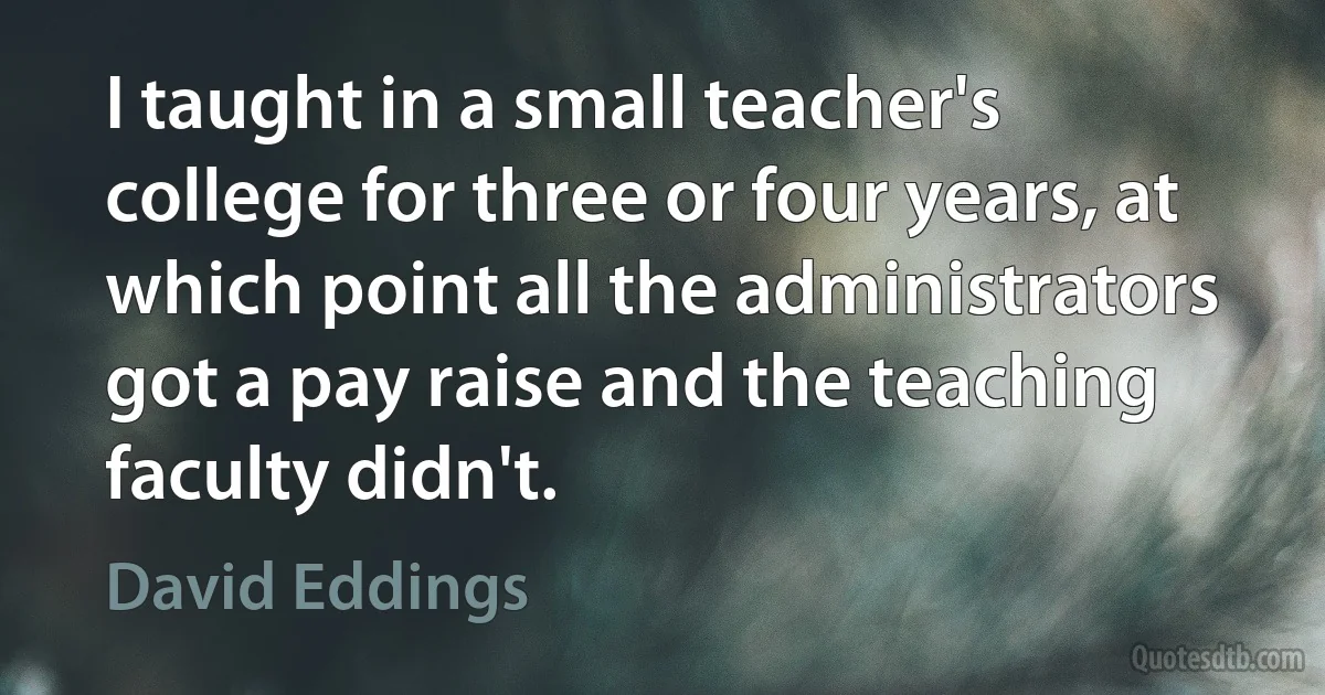 I taught in a small teacher's college for three or four years, at which point all the administrators got a pay raise and the teaching faculty didn't. (David Eddings)