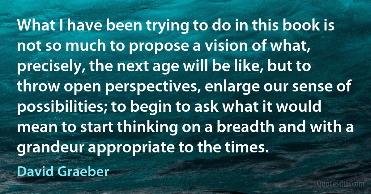 What I have been trying to do in this book is not so much to propose a vision of what, precisely, the next age will be like, but to throw open perspectives, enlarge our sense of possibilities; to begin to ask what it would mean to start thinking on a breadth and with a grandeur appropriate to the times. (David Graeber)