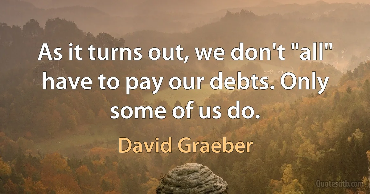 As it turns out, we don't "all" have to pay our debts. Only some of us do. (David Graeber)