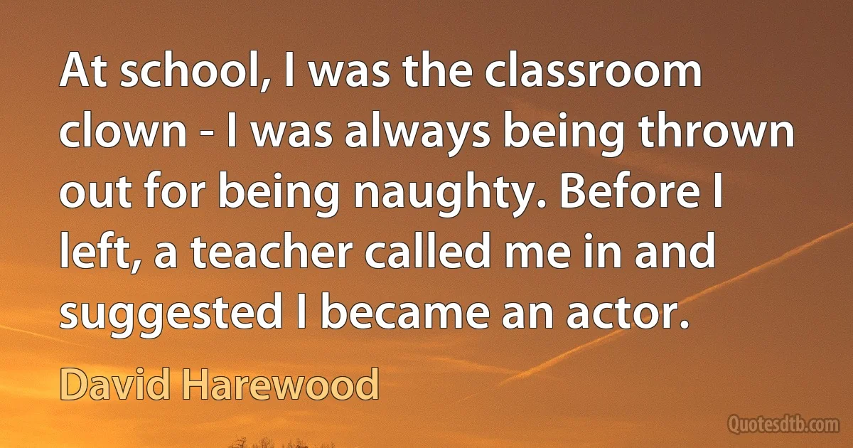 At school, I was the classroom clown - I was always being thrown out for being naughty. Before I left, a teacher called me in and suggested I became an actor. (David Harewood)