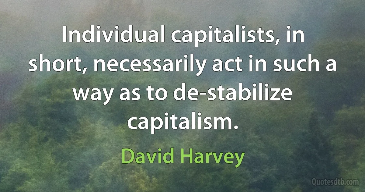 Individual capitalists, in short, necessarily act in such a way as to de-stabilize capitalism. (David Harvey)