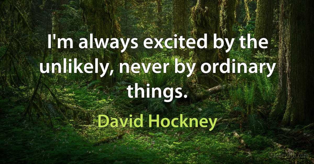 I'm always excited by the unlikely, never by ordinary things. (David Hockney)