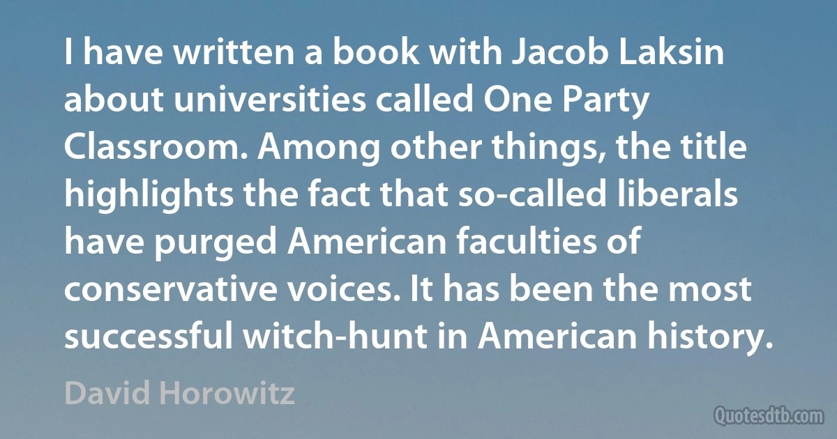 I have written a book with Jacob Laksin about universities called One Party Classroom. Among other things, the title highlights the fact that so-called liberals have purged American faculties of conservative voices. It has been the most successful witch-hunt in American history. (David Horowitz)