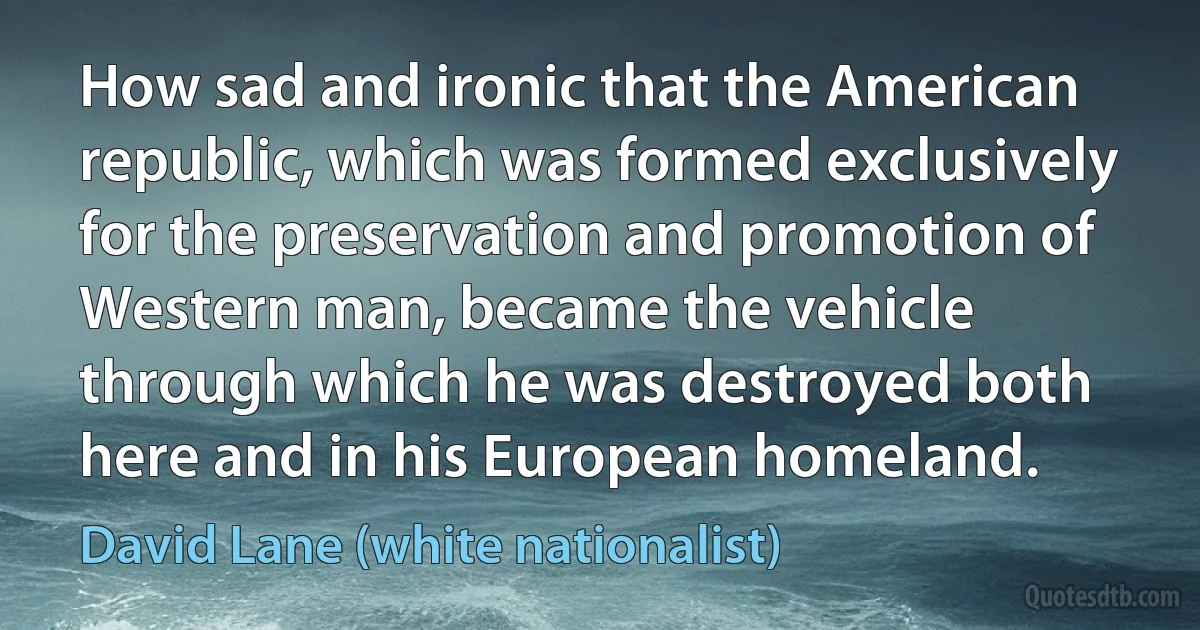 How sad and ironic that the American republic, which was formed exclusively for the preservation and promotion of Western man, became the vehicle through which he was destroyed both here and in his European homeland. (David Lane (white nationalist))