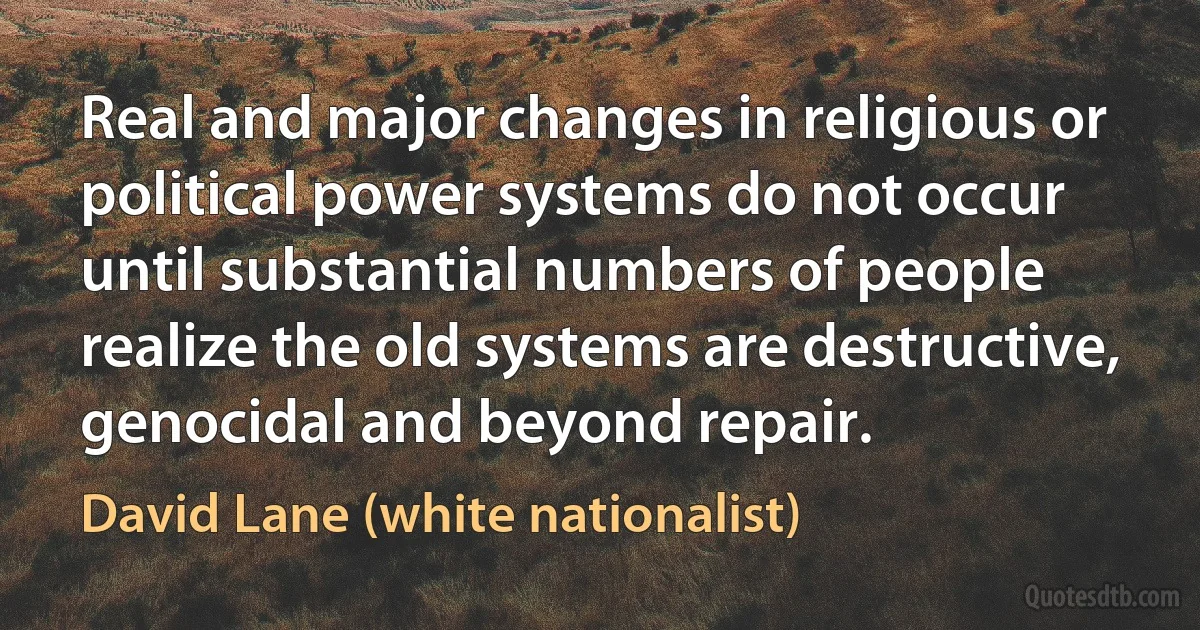 Real and major changes in religious or political power systems do not occur until substantial numbers of people realize the old systems are destructive, genocidal and beyond repair. (David Lane (white nationalist))