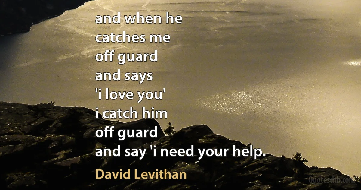 and when he
catches me
off guard
and says
'i love you'
i catch him
off guard
and say 'i need your help. (David Levithan)