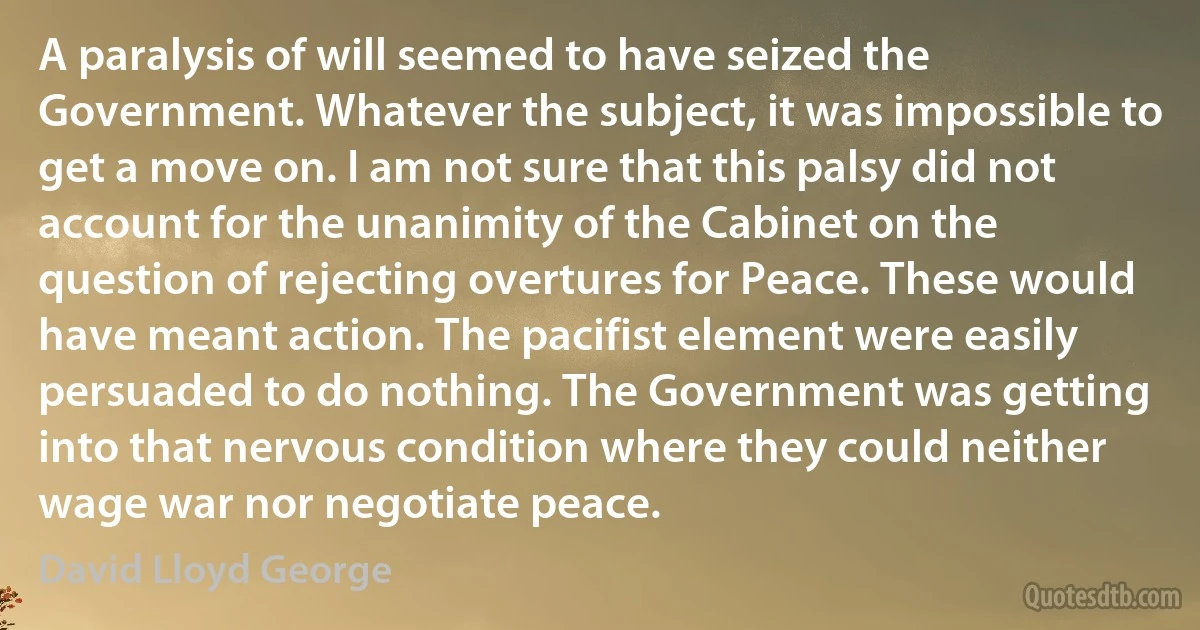 A paralysis of will seemed to have seized the Government. Whatever the subject, it was impossible to get a move on. I am not sure that this palsy did not account for the unanimity of the Cabinet on the question of rejecting overtures for Peace. These would have meant action. The pacifist element were easily persuaded to do nothing. The Government was getting into that nervous condition where they could neither wage war nor negotiate peace. (David Lloyd George)