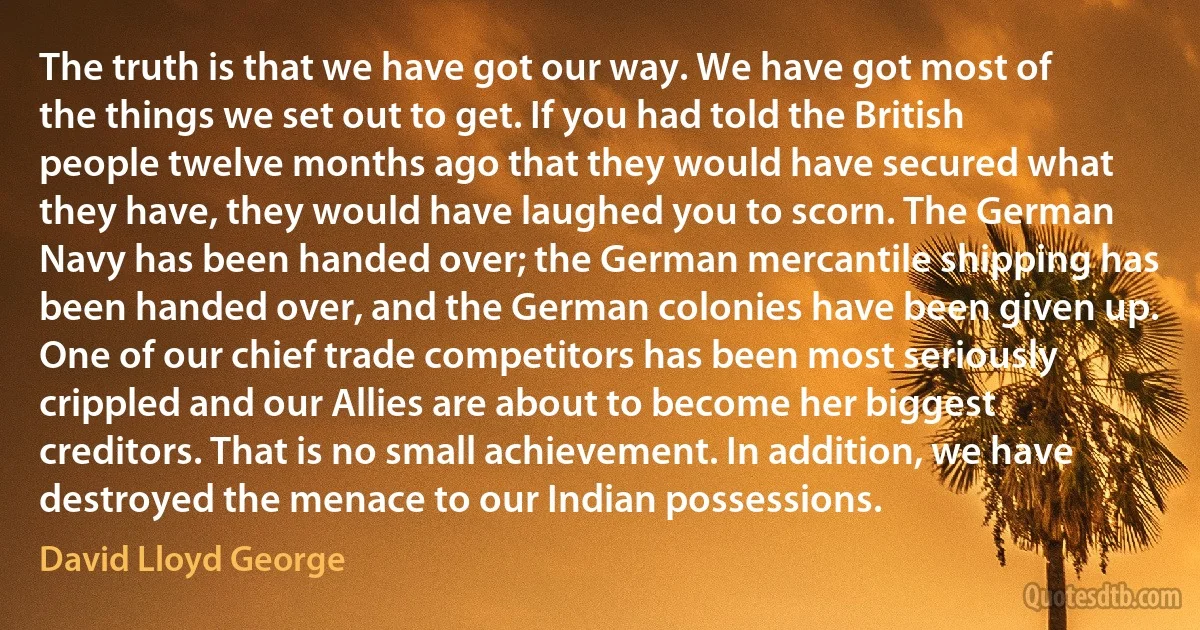 The truth is that we have got our way. We have got most of the things we set out to get. If you had told the British people twelve months ago that they would have secured what they have, they would have laughed you to scorn. The German Navy has been handed over; the German mercantile shipping has been handed over, and the German colonies have been given up. One of our chief trade competitors has been most seriously crippled and our Allies are about to become her biggest creditors. That is no small achievement. In addition, we have destroyed the menace to our Indian possessions. (David Lloyd George)