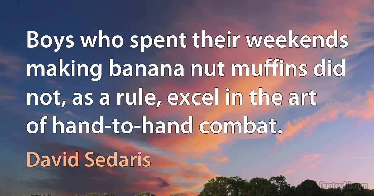 Boys who spent their weekends making banana nut muffins did not, as a rule, excel in the art of hand-to-hand combat. (David Sedaris)