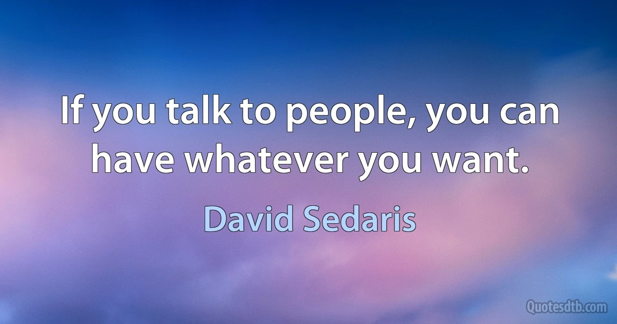 If you talk to people, you can have whatever you want. (David Sedaris)