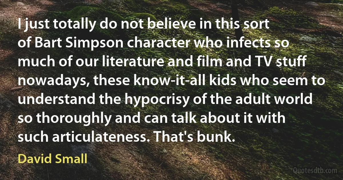 I just totally do not believe in this sort of Bart Simpson character who infects so much of our literature and film and TV stuff nowadays, these know-it-all kids who seem to understand the hypocrisy of the adult world so thoroughly and can talk about it with such articulateness. That's bunk. (David Small)