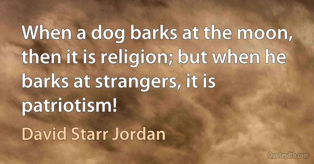 When a dog barks at the moon, then it is religion; but when he barks at strangers, it is patriotism! (David Starr Jordan)