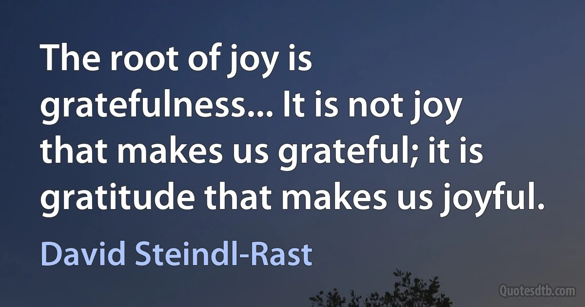 The root of joy is gratefulness... It is not joy that makes us grateful; it is gratitude that makes us joyful. (David Steindl-Rast)