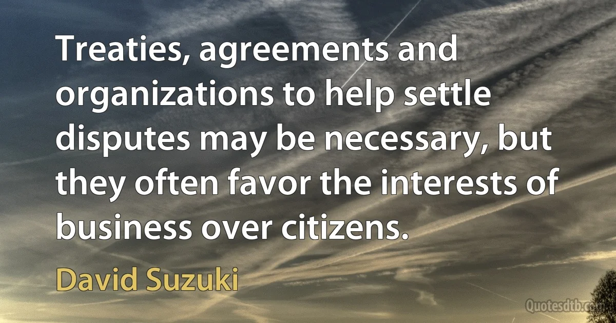 Treaties, agreements and organizations to help settle disputes may be necessary, but they often favor the interests of business over citizens. (David Suzuki)