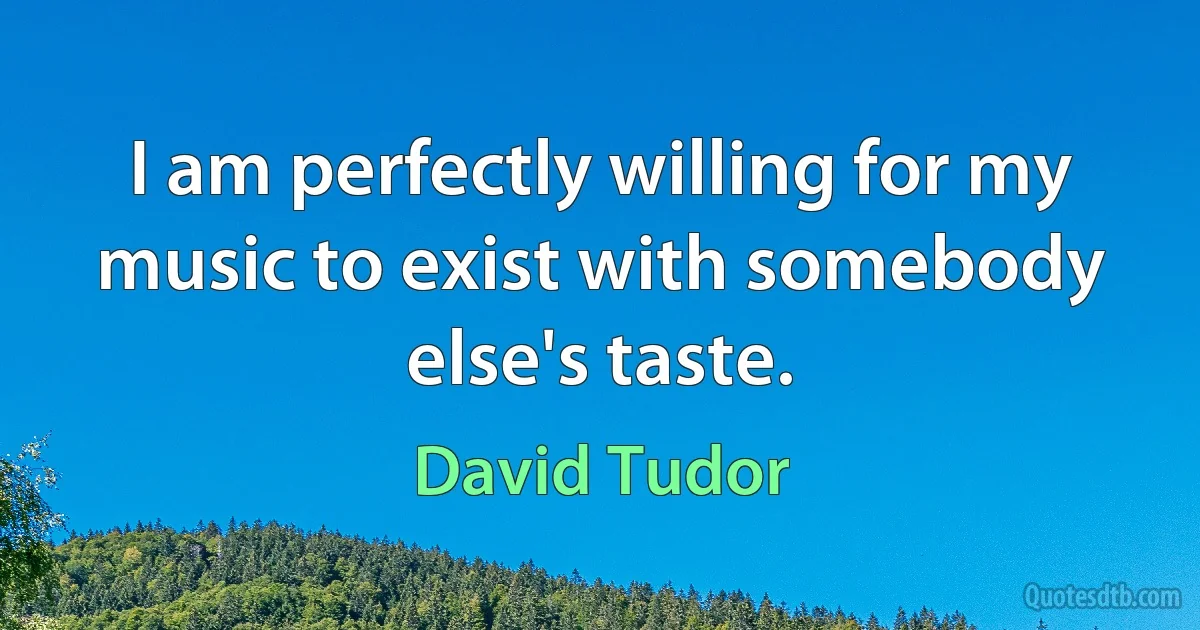 I am perfectly willing for my music to exist with somebody else's taste. (David Tudor)