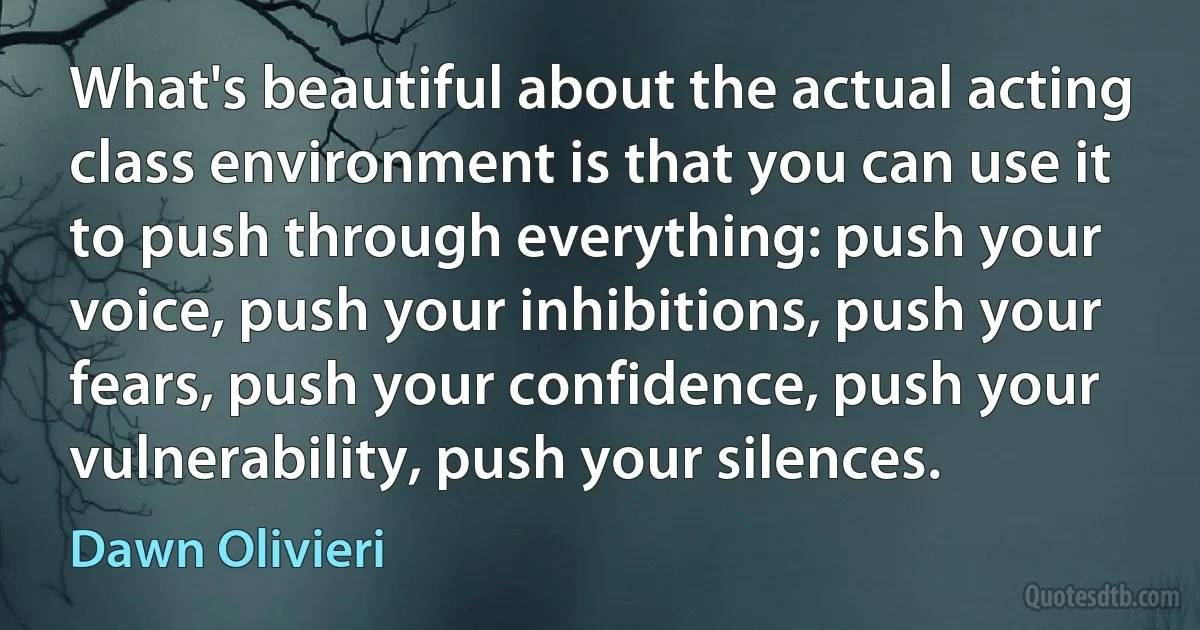 What's beautiful about the actual acting class environment is that you can use it to push through everything: push your voice, push your inhibitions, push your fears, push your confidence, push your vulnerability, push your silences. (Dawn Olivieri)