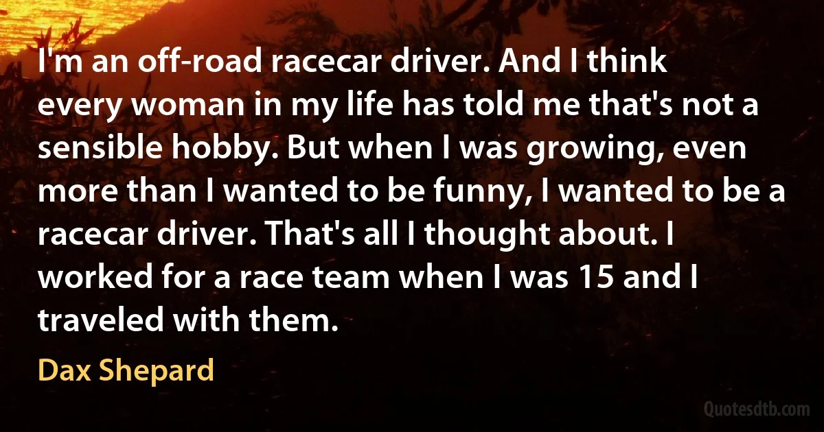 I'm an off-road racecar driver. And I think every woman in my life has told me that's not a sensible hobby. But when I was growing, even more than I wanted to be funny, I wanted to be a racecar driver. That's all I thought about. I worked for a race team when I was 15 and I traveled with them. (Dax Shepard)