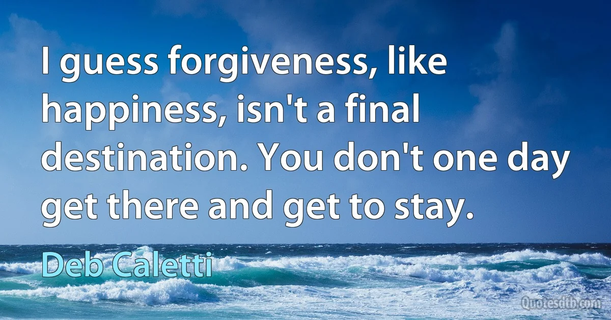 I guess forgiveness, like happiness, isn't a final destination. You don't one day get there and get to stay. (Deb Caletti)