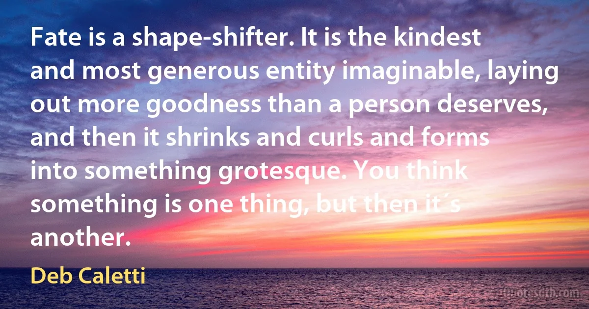 Fate is a shape-shifter. It is the kindest and most generous entity imaginable, laying out more goodness than a person deserves, and then it shrinks and curls and forms into something grotesque. You think something is one thing, but then it´s another. (Deb Caletti)