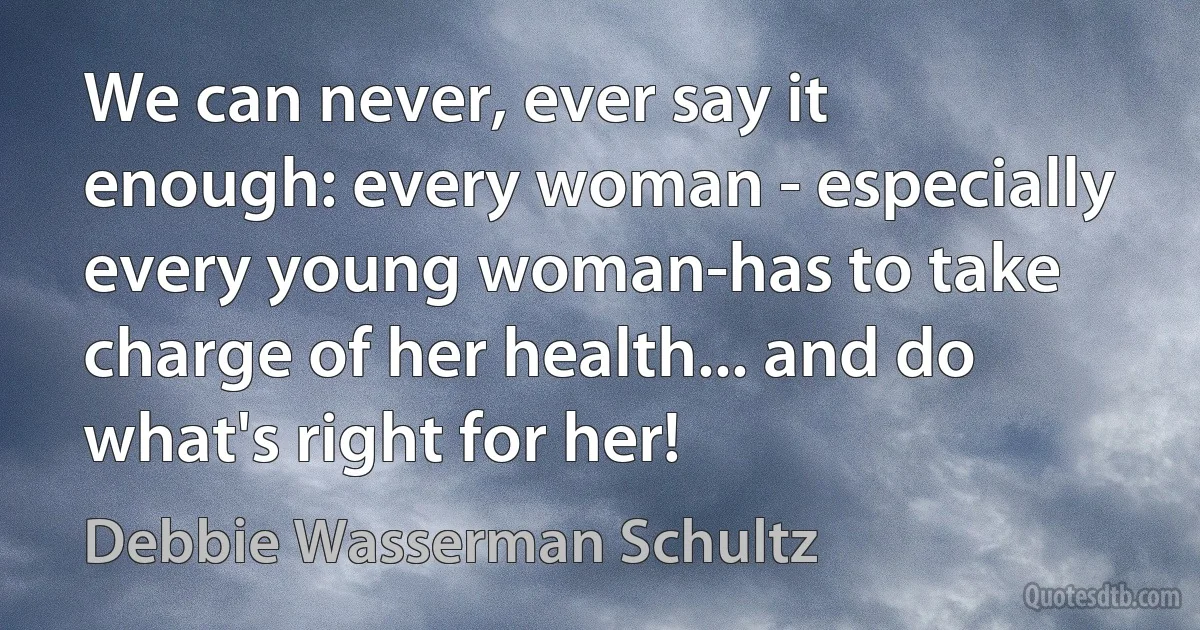 We can never, ever say it enough: every woman - especially every young woman-has to take charge of her health... and do what's right for her! (Debbie Wasserman Schultz)