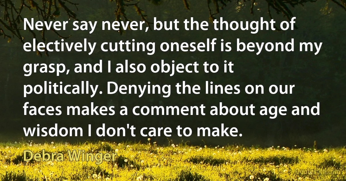 Never say never, but the thought of electively cutting oneself is beyond my grasp, and I also object to it politically. Denying the lines on our faces makes a comment about age and wisdom I don't care to make. (Debra Winger)