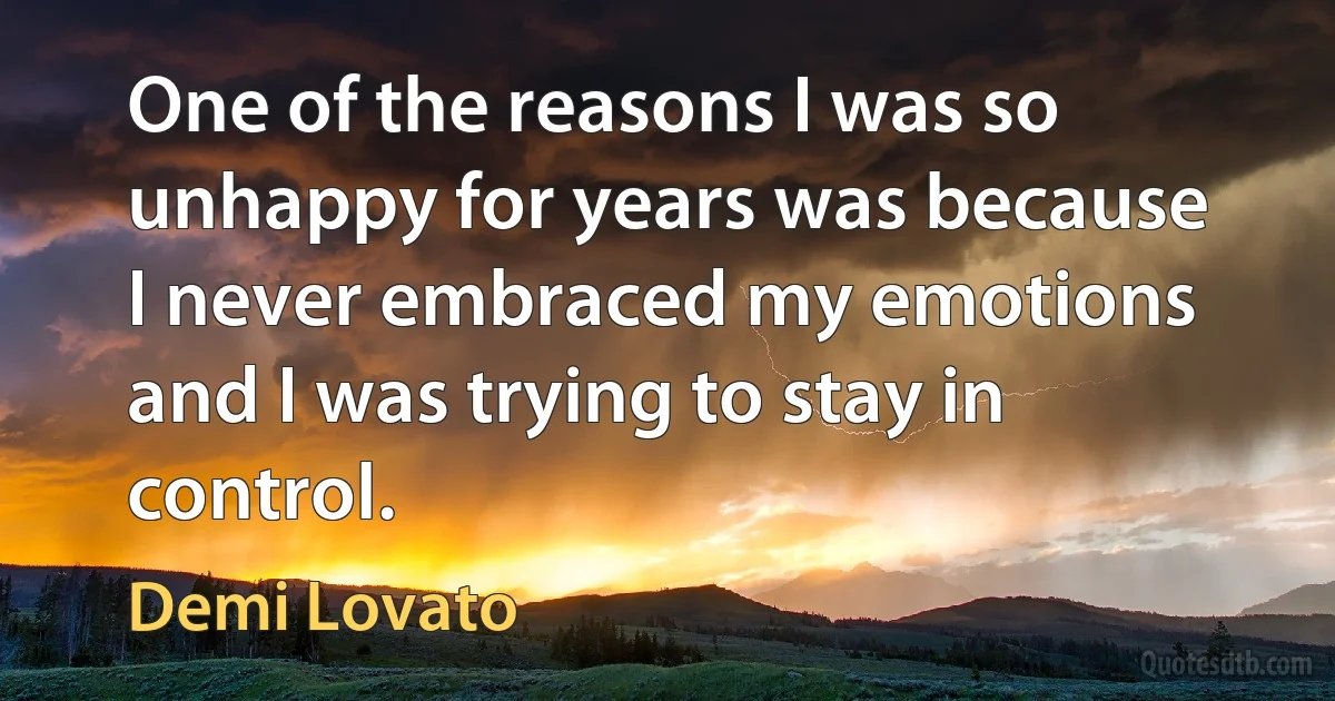 One of the reasons I was so unhappy for years was because I never embraced my emotions and I was trying to stay in control. (Demi Lovato)