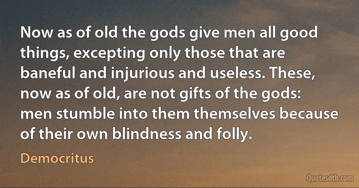 Now as of old the gods give men all good things, excepting only those that are baneful and injurious and useless. These, now as of old, are not gifts of the gods: men stumble into them themselves because of their own blindness and folly. (Democritus)