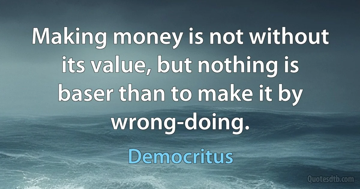 Making money is not without its value, but nothing is baser than to make it by wrong-doing. (Democritus)