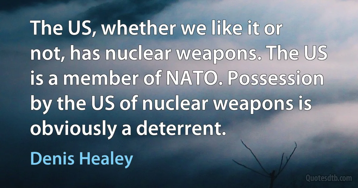 The US, whether we like it or not, has nuclear weapons. The US is a member of NATO. Possession by the US of nuclear weapons is obviously a deterrent. (Denis Healey)