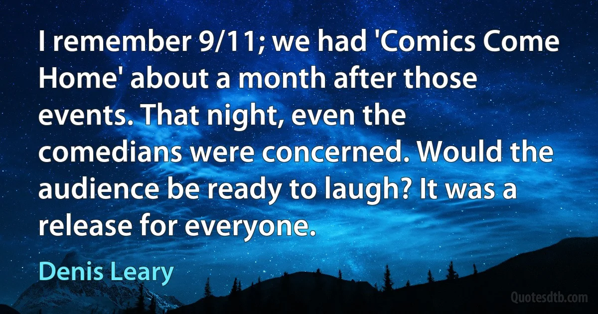 I remember 9/11; we had 'Comics Come Home' about a month after those events. That night, even the comedians were concerned. Would the audience be ready to laugh? It was a release for everyone. (Denis Leary)