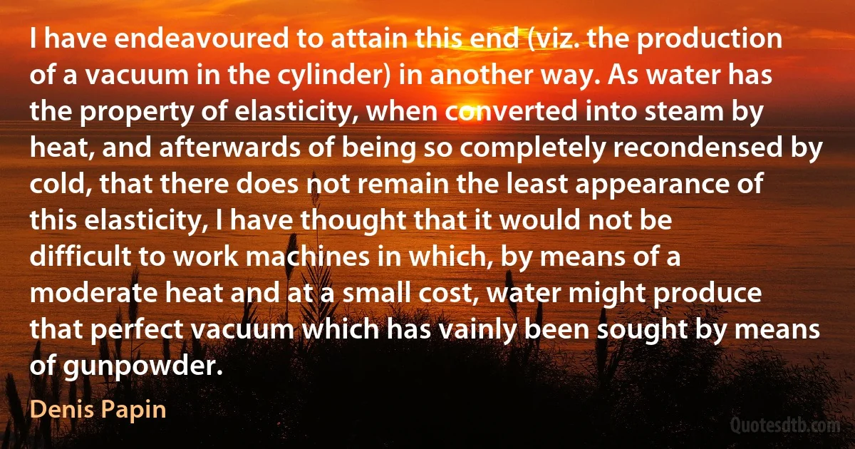 I have endeavoured to attain this end (viz. the production of a vacuum in the cylinder) in another way. As water has the property of elasticity, when converted into steam by heat, and afterwards of being so completely recondensed by cold, that there does not remain the least appearance of this elasticity, I have thought that it would not be difficult to work machines in which, by means of a moderate heat and at a small cost, water might produce that perfect vacuum which has vainly been sought by means of gunpowder. (Denis Papin)