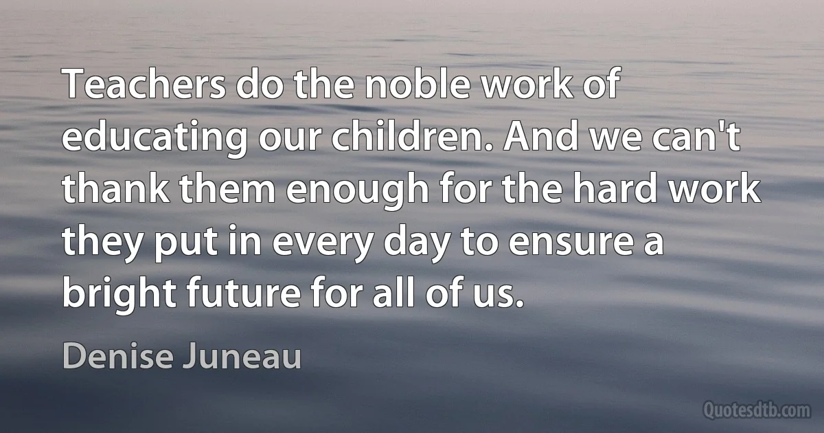 Teachers do the noble work of educating our children. And we can't thank them enough for the hard work they put in every day to ensure a bright future for all of us. (Denise Juneau)