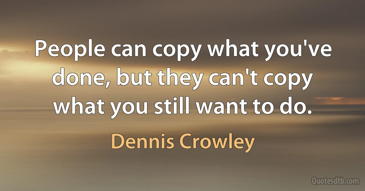 People can copy what you've done, but they can't copy what you still want to do. (Dennis Crowley)