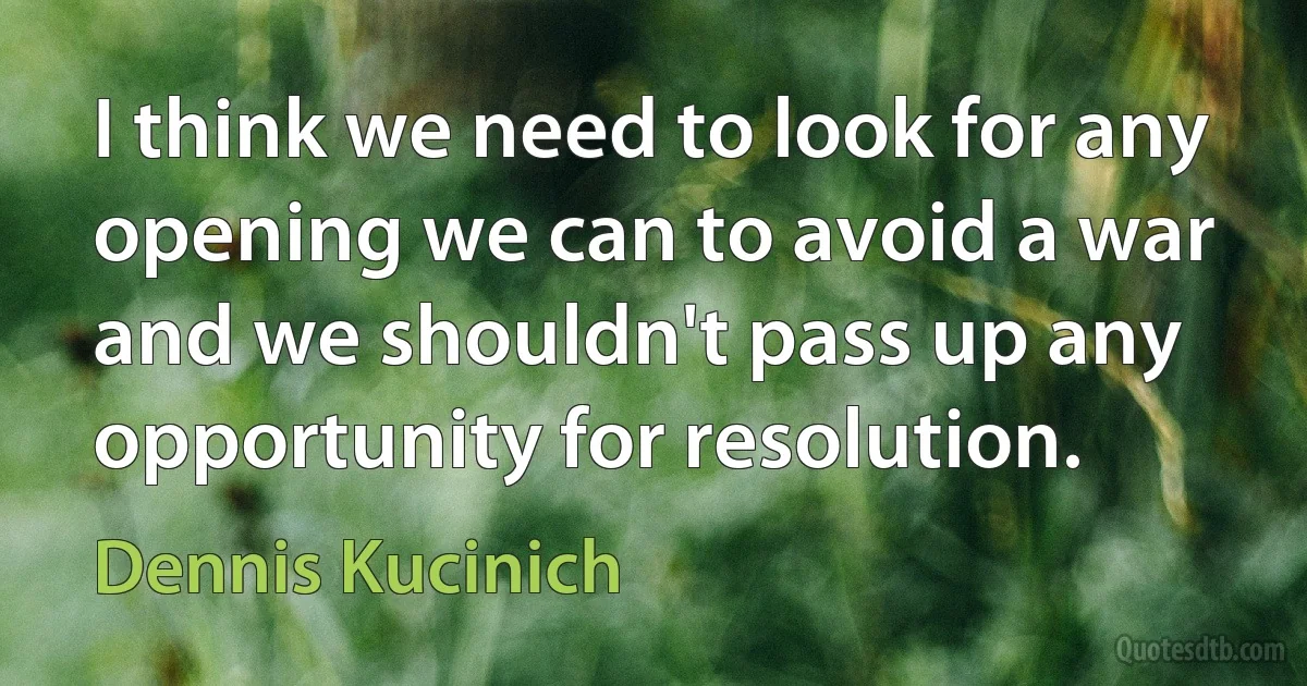 I think we need to look for any opening we can to avoid a war and we shouldn't pass up any opportunity for resolution. (Dennis Kucinich)