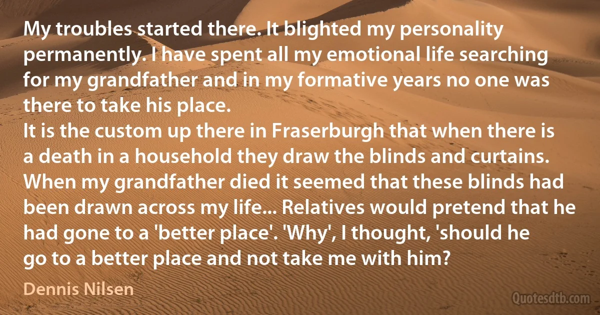 My troubles started there. It blighted my personality permanently. I have spent all my emotional life searching for my grandfather and in my formative years no one was there to take his place.
It is the custom up there in Fraserburgh that when there is a death in a household they draw the blinds and curtains. When my grandfather died it seemed that these blinds had been drawn across my life... Relatives would pretend that he had gone to a 'better place'. 'Why', I thought, 'should he go to a better place and not take me with him? (Dennis Nilsen)