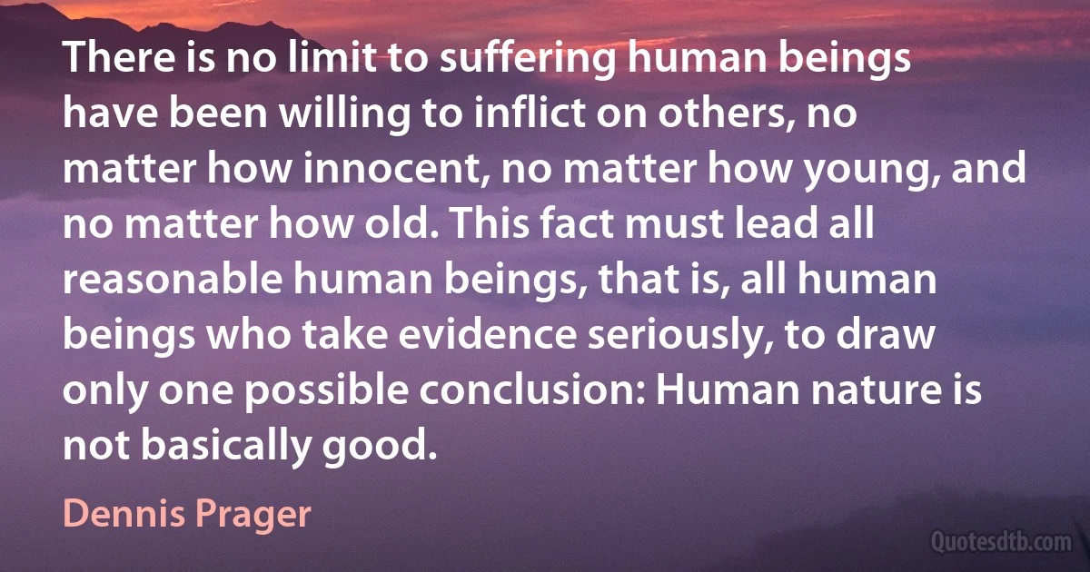 There is no limit to suffering human beings have been willing to inflict on others, no matter how innocent, no matter how young, and no matter how old. This fact must lead all reasonable human beings, that is, all human beings who take evidence seriously, to draw only one possible conclusion: Human nature is not basically good. (Dennis Prager)