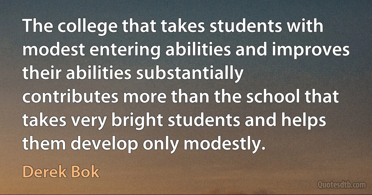 The college that takes students with modest entering abilities and improves their abilities substantially contributes more than the school that takes very bright students and helps them develop only modestly. (Derek Bok)