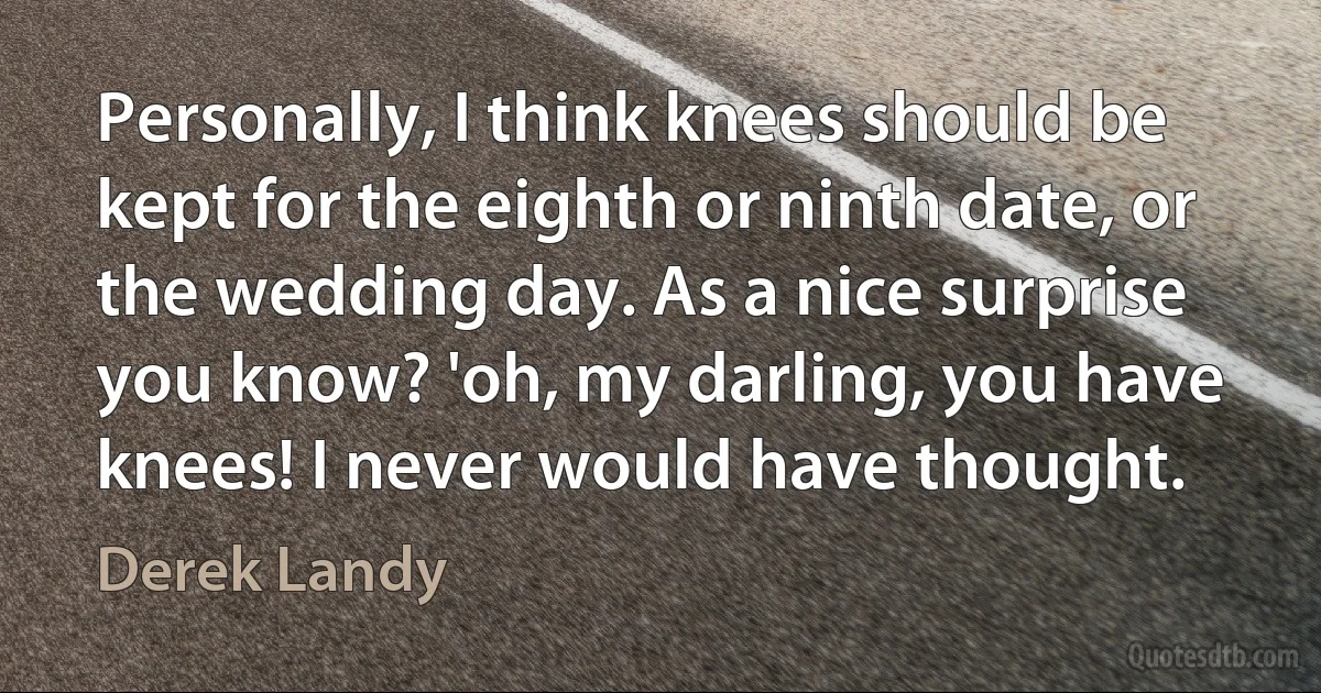 Personally, I think knees should be kept for the eighth or ninth date, or the wedding day. As a nice surprise you know? 'oh, my darling, you have knees! I never would have thought. (Derek Landy)