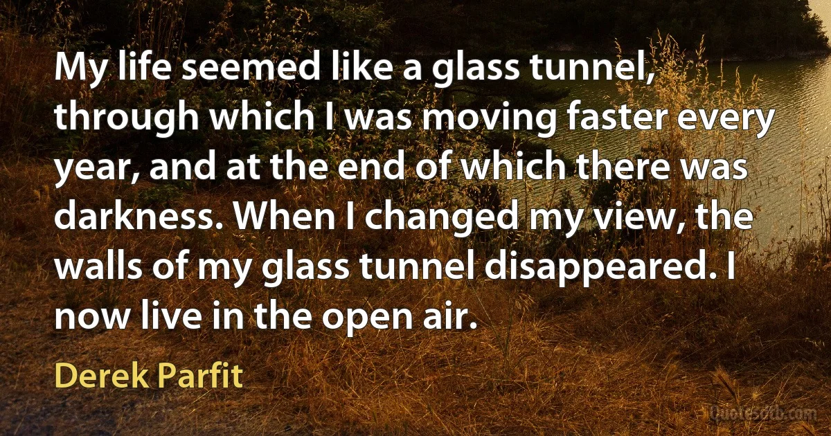 My life seemed like a glass tunnel, through which I was moving faster every year, and at the end of which there was darkness. When I changed my view, the walls of my glass tunnel disappeared. I now live in the open air. (Derek Parfit)