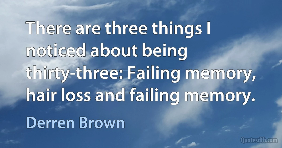 There are three things I noticed about being thirty-three: Failing memory, hair loss and failing memory. (Derren Brown)